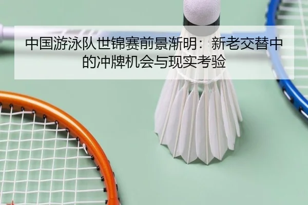 中国游泳队世锦赛前景渐明：新老交替中的冲牌机会与现实考验
